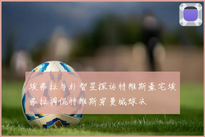 埃弗拉与朴智星探访特维斯豪宅埃弗拉调侃特维斯穿曼城球衣
