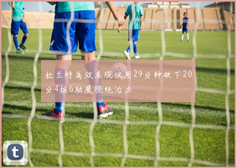 杜兰特高效表现仅用29分钟砍下20分4板6助展现统治力